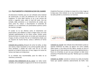 2.3.‐TRATAMIENTO O PRESERVACION DEL BAMBU 
 va a ser utilizado
de  preferencia  con
hacerse  al  ras  y
  el  nivel  del
a  un  tratamiento
  descomponer 
 con preservativos
como  el 
o o ningú
nas  rural
a 
tratam
mucha d e 
LA M  
Al seleccionar el bambú, que
de  construcción,  se  corta, 
tungsteno.  El  corte  debe 
primer  o  segundo  nudo,  sobre
cortado,  debe  someterse 
tiene  como  fin,  reducir  o
almidón o a un tratamiento
los insectos y hongos.  
 
El  curad
 como material 
  una  sierra  de 
  por  encima  del 
  suelo.  Una  vez 
  de  curado,  que 
el  contenido  de 
 químico contra 
tratamiento o  no  es  tan  efectivo 
  ero debido a su baj
almente  en  las  zo
r el cu mo:
 y el h
con 
más 
as 
en 
ue 
preservativos, p
utilizado  especi
 de hace
, al calor
  de 
n costo, es el 
es.  Existen  vari
mersión 
imple, q
orm
formas
el agua
rado co  en l mata,
umo. Por ser un 
 por in
iento s
no  requiere
breve. 
 
CURADO EN 
  técnica,  vamos  a  efinirlo  en  f
ATA: Después de cortar   
s  l  
y  ai unos   
a al 
se
uy dable,  pues 
 
 
MERSION  EN  EL  AGUA
los tallos, se deja
posible sobre los
30  cm.  En  esta
o se le cortan la
con ramas y hoja
otros  bambúes 
posición se le dej
recostado lo mas vertica
slado  del  suelo 
 
menos por un mes, lue
 le deja secar. 
g s 
los  tallos  no  se 
ramas y las hojas y 
 
Es  un  método  m
manchan y conservan.
CURADO  POR  IN
  recomen
:
cortados, son 
Ciudad de Pisco) por un tiempo no mayor de un mes, luego se 
deja secar. Este   ya que 
 tallos pierden su
AD A
  Los  tallos  recién 
sumergidos en agua (o en el mar en el caso de la 
métle 
los
 
 
 
 
 
 
 
 
odo no es muy recomendable,
 resistencia o se manchan. 
 
 
 
 
 
 
 
 
CUR O  L CALOR: Este método tie
os  tallos.  Se  apl
altura de 30 a 4
 produzca contra
Curado por inmersió
m
n
.deFuente: www.conba
ne efectividad cuando se 
ican
0cm e
o ccio o 
fisura  en  el  bambú)   se  debe  tener 
presente ov i a    
quieren  enderezar 
sobre brasas, a una
riesgo de que el cal
l   con  sumo  cuidado 
, aunque se corr  el 
nes (agrietamiento 
 
r
,  es  por  eso  que 
o Chino que dice “B
siempre
 el Pr erb
se parte”.  
CURADO AL HUMO
mbú que no se dobla 
: consiste en ahumar las c
hasta  que  queden  cubiertos  exteriormente 
añas de bambú  
de  hollín.  Este 
31
 