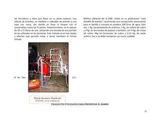 33
ser  hermético  y  tiene  que  llevar  en  su  parte  superior,  una 
válvula de bicicleta, un medidor o indicador de presión y una 
apa  con  rosca,  por  donde  se llena  el  tanque  con  el 
reservativo hasta las ¾ partes. Posteriormente, se le aplican 
 aire portátil 
 más rápido 
  al  mismo 
G.C. 
 
S UTILIZADOS PAR PRESERVAR EL BAMBU 
Mathur  (director  de  la  ONE‐  India)  en  su  publicación  “casa 
durable de bambú” recomienda una composición preservante 
para el bambú y consiste en prepara 100 litros de agua, bien 
sea, 1 Kg. de pentaoxido de arsénico, 3 Kg. de sulfato de cobre 
y 4 Kg. de bicromato de potasio o también, con 4 Kg. de cristal 
de  cobre,  4Kg  de  bicromato  de  cobre  y  0.15  Kg.  de  acido 
acético. Eso si se debe manipular con sumo cuidado. 
 
 
A 
 
t
p
de 10 a 15 libras de aire, utilizando una bomba de
e las utilizadas en las bicicletas. Este método es el
  efectivo  que  permite  tratar  a  varios  bambúes
empo. 
l  Dr.  Shri. 
d
y
ti
 
 
 
 
 
 
 
 
 
 
 
 
E
 
 
PRODUCTO
Método Boucherie Modificado
FUENTE: www.conbam.de
 