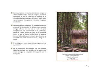 36
36
Una forma de sostenibilidad arquitectónica
Bambú- Estructura Modular
Parque de las Leyendas
Lima- Perú
Fuente: foto del autor
 
Genera un ahorro en recursos económicos, porque es 
ce en el lugar y es de fácil 
rto  que  se  necesita  de  la 
ra aprender a usarlo, pero 
  de  materiales  ni  equipos 
un recurso natural que cre
adquisición.  Si  bien  es  cie
mano de obra calificada p
no  es  necesario  el  empleo
sofisticados. 
 
a
Genera un ahorro energéti ar
a material de construcción,
energía.  además  con  su v
energético  en  aire  acondi n c
debido  al  cambio  brusco 
Pisco,  ya  que  el  bambú 
térmico, debido a las cámar  
cavidad hueca, dando fresc
noche. 
 
co, ya que p a convertirlo 
 no se hace mucho gasto de 
  uso  se  e ita  el  gasto 
cionado  o  e   calefa ción, 
del  clima  en  la  ciudad  de 
actúa  como  un  aislante 
as de aire que almacena su 
ura en el día y abrigo en la 
El bambú genera pocos  corteza 
que eliminar. 
 
desperdicios y ninguna 
En  la  construcción  de  viviendas  con  este  sistema 
(Quincha  mejorada  con  Bambú),  no
mucha  energía,  a  excepción  del 
transporte. 
  se  requiere  de 
 
requerido  en  el 
 