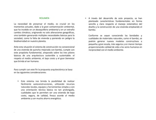 RESUMEN 
 
La  necesidad  de  preservar  el  medio,  es  crucial  en  los 
momentos actuales, dado a la gran contaminación ambiental, 
que ha incidido en un desequilibrio ambiental y en un extraño 
cambio climático, originando no solo alteraciones geográficas, 
sino también generando múltiples necesidades básicas para la 
sociedad, como la falta de vivienda y poniendo en peligro la 
biodiversidad en nuestro planeta. 
 
Ante esta situación el sistema de construcción no convencional 
de una vivienda de quincha mejorada con bambú, cumple con 
este propósito fundamental, amparado sobre los tres pilares 
básicos  de  una  arquitectura  sostenible  y  sustentable:  el 
respeto al medio ambiente, el bajo costo y el gran bienestar 
que brinda al ser humano. 
Para cumplir con este fin la propuesta arquitectónica se basa 
en las siguientes consideraciones: 
 
 
∗ Este  sistema  nos  brinda  la  posibilidad  de  realizar 
fácilmente  autoconstrucciones,  utilizando  recursos 
naturales locales, equipos y herramientas simples y con 
una  orientación  técnica  básica  no  tan  prolongada, 
cualidades  que  le  permiten  ser  una  vivienda  de  bajo 
costo,  segura,  de  calidad,  fresca  acorde  al  medio 
ambiente y con mucho ahorro energético. 
∗ A  través  del  desarrollo  de  este  proyecto,  se  han 
planteado  características  fundamentales  en  forma 
sencilla  y  clara  respecto  al  manejo  sistemático  del 
diseño y la construcción de una vivienda empleando el 
bambú. 
 
Conforme  se  vayan  conociendo  las  bondades  y 
cualidades de materiales naturales, como el bambú, se 
podrán  generar  nuevos  modelos  constructivos  a 
pequeña y gran escala, más seguros y en menor tiempo 
proporcionando calidad de vida a los seres humanos en 
reciprocidad con el medio ambiente. 
.
 
