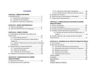CONTENIDO 
CAPITULO I.‐ MARCO PRELIMINAR 
1.‐INTRODUCCION............................................................1 
     1.1.‐ Identificación del Problema.................................3 
     1.2.‐ Justificación del Problema………………………………..5                          
5.‐ Programación Arquitectónica............................................48 
     1.3.‐Objetivos: Generales y Específicos.......................7 
 
CAPITULO II.‐ MARCO METODOLOGICO 
 1.‐ Tipo de Investigación.................................................8 
 2.‐ Fases del Desarrollo de la Investigación....................9 
 
CAPITULO III.‐ MARCO TEORICO 
1.‐ Antecedentes del Bambú como Material de 
Construcción...................................................................10 
      1.1.‐ Breve Reseña Histórica......................................11 
      1.2.‐ Principales Construcciones Tradicionales y     
Modernas.................................................................17 
      1.3.‐ Sistemas Tradicionales de Construcción en Quincha 
      o Bahareque...............................................................21                
2.‐ Pautas Previas al empleo del Bambú……………………….23 
       2.1.‐ Características especiales.................................23 
       2.2.‐ Selección del Bambú.........................................29 
       2.3.‐ Tratamiento y Preservación..............................31 
3.‐ El Bambú en la Arquitectura Sostenible.....................35 
 
CAPITULO IV.‐ PLANIFICACION DEL DISEÑO   
ARQUITECTONICO 
1.‐ Exposición de motivos................................................37 
2.‐ Características físico‐ espaciales: 
       2.1‐2.2 ‐Ubicación y Descripción Geográfica……..…...……..38 
       2.3‐2.4. Estudio del sitio y Microzonificación sísmica.......39 
3.‐Variables del Contexto........................................................40                      
4.‐ Determinación de Necesidades y Actividades...................47 
 
CAPITULO V.‐ FORMULACION DE CRITERIOS DE DISEÑO 
ARQUITECTONICO 
1.‐ Síntesis Conceptual………………..…………………………………......49 
2.‐ Proceso Participativo.........................................................49 
3.‐Variables específicas del Diseño Arquitectónico................50 
4.‐ Variables propias del diseño arquitectónico…………………..51 
           4.1‐ Ventajas del Sistema de Quincha Mejorada con   
    Bambú….....................................................................54 
5.‐Variable especificas del comportamiento del objeto 
Arquitectónico……………………………………………………………………..55 
  
CAPITULO VI.‐ DESARROLLO DEL PROYECTO ARQUITECTONICO 
1.‐ Ficha Técnica……..………………..………………………………….........57 
2.‐Memoria Descriptiva...........................................................58 
      2.1.‐ Descripción del Proyecto Arquitectónico…………………58 
      2.2.‐ Descripción del Sistema Constructivo Propuesto…....59 
      2.3.‐Detalles Constructivos................................................60 
      2.4.‐ detalles Estructurales…………………………………..….……..66 
      2.4.‐ Especificaciones Técnicas…….………………………….……..69 
CONCLUSIONES………………………………….………………………….…….75 
GLOSARIO…………………………………………………………………………….78 
BIBLIOGRAFIA……………………………………………………………………...80 
ANEXOS 
PLANOS ARQUITECTONICOS 
 