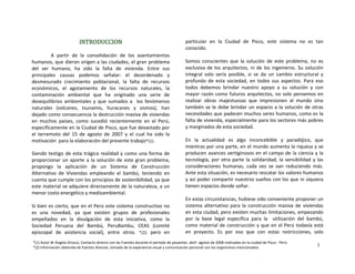 INTRODUCCION
 
A  partir  de  la  consolidación  de  los  asentamientos 
humanos, que dieron origen a las ciudades, el gran problema 
del  ser  humano,  ha  sido  la  falta  de  vivienda.  Entre  sus 
principales  causas  podemos  señalar:  el  desordenado  y 
desmesurado  crecimiento  poblacional,  la  falta  de  recursos 
económicos,  el  agotamiento  de  los  recursos  naturales,  la 
contaminación  ambiental  que  ha  originado  una  serie  de 
desequilibrios  ambientales  y  que  sumados  a    los  fenómenos 
naturales  (volcanes,  tsunamis,  huracanes  y  sismos),  han 
dejado como consecuencia la destrucción masiva de viviendas 
en  muchos  países,  como  sucedió  recientemente  en  el  Perú, 
específicamente en la Ciudad de Pisco, que fue devastado por 
el  terremoto  del  15  de  agosto  de  2007  y  el  cual  ha  sido  la 
motivación  para la elaboración del presente trabajo*(1). 
Siendo testigo de esta trágica realidad y como una forma de 
proporcionar un aporte a la solución de este gran problema, 
propongo  la  aplicación  de  un  Sistema  de  Construcción 
Alternativo  de  Viviendas  empleando  el  bambú,  teniendo  en 
cuenta que cumple con los principios de sostenibilidad, ya que 
este material se adquiere directamente de la naturaleza, a un 
menor costo energético y medioambiental.  
 
Si bien es cierto, que en el Perú este sistema constructivo no 
es  una  novedad,  ya  que  existen  grupos  de  profesionales 
empeñados  en  la  divulgación  de  esta  iniciativa,  como  la 
Sociedad  Peruana  del  Bambú,  PeruBambu,  CEAS  (comité 
episcopal  de  asistencia  social),  entre  otros.  *(2);  pero  en 
particular  en  la  Ciudad  de  Pisco,  este  sistema  no  es  tan 
conocido. 
 
Somos  conscientes  que  la  solución  de  este  problema,  no  es 
exclusiva de los arquitectos, ni de los ingenieros. Su solución 
integral  solo  sería  posible,  si  se  da  un  cambio  estructural  y 
profundo  de  esta  sociedad,  en  todos  sus  aspectos.  Para  eso 
todos  debemos  brindar  nuestro  apoyo  a  su  solución  y  con 
mayor razón como futuros arquitectos, no solo pensemos en  
realizar  obras  majestuosas  que  impresionen  al  mundo  sino 
también se le debe brindar un espacio a la solución de otras 
necesidades que padecen muchos seres humanos, como es la 
falta de vivienda, especialmente para los sectores más pobres 
y marginados de esta sociedad. 
 
En  la  actualidad  es  algo  inconcebible  y  paradójico,  que 
mientras por una parte, en el mundo aumenta la riqueza y se 
producen avances vertiginosos en el campo de la ciencia y la 
tecnología, por otra parte la solidaridad, la sensibilidad y las 
consideraciones  humanas,  cada  vez  se  van  reduciendo  más. 
Ante esta situación, es necesario rescatar los valores humanos 
y así poder compartir nuestros sueños con los que ni siquiera 
tienen espacios donde soñar.  
 
En estas circunstancias, hubiese sido conveniente proponer un 
sistema  alternativo  para  la  construcción  masiva  de  viviendas 
en esta ciudad, pero existen muchas limitaciones, empezando 
por  la  base  legal  específica  para  la    utilización  del  bambú, 
como material de construcción y que en el Perú todavía está 
en  proyecto.  Es  por  eso  que  con  estas  restricciones,  solo 
*(1) Autor Br Ángela Orosco, Contacto directo con las Fuentes durante el periodo de pasantías  abril‐ agosto de 2008 realizadas en la ciudad de Pisco ‐ Perú. 
*(2) Información obtenida de fuentes directas, tomado de la experiencia visual y comunicación personal con los organismos mencionados.
1
 