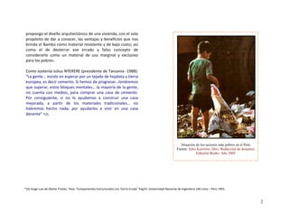 propongo el diseño arquitectónico de una vivienda, con el solo 
propósito de dar a conocer, las ventajas y beneficios que nos 
brinda el Bambú como material resistente y de bajo costo; así 
como  el  de  desterrar  ese  errado  y  falso  concepto  de 
considerarlo  como  un  material  de  uso  marginal  y  exclusivo 
para los pobres.  
 
Como sostenía Julius NYERERE (presidente de Tanzania ‐1988): 
“La gente… insiste en esperar por un tejado de hojalata y tierra 
europea, es decir cemento. Si hemos de progresar…tendremos 
que superar, estos bloques mentales… la mayoría de la gente, 
no  cuenta  con  medios,  para  comprar  una  casa  de  cemento. 
Por  consiguiente,  si  no  lo  ayudamos  a  construir  una  casa 
mejorada,  a  partir  de  los  materiales  tradicionales…  no 
habremos  hecho  nada,  por  ayudarlos  a  vivir  en  una  casa 
decente” *(3).  
 
 
 
 
  Situación de los sectores más pobres en el Perú
Fuente: Julio Kuroiwa- libro: Reducción de desastres
Editorial Bruño- Año 2005
 
 
 
 *(3) Jorge Luis de Olarte Tristán, Tesis “Componentes Estructurales con Tierra Cruda” Pag10 .Universidad Nacional de Ingeniería UNI Lima – Perú 1991.
2
 