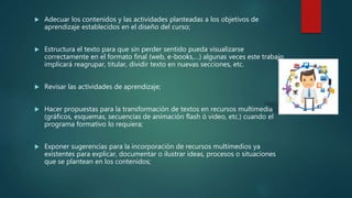 Adecuar los contenidos y las actividades planteadas a los objetivos de
aprendizaje establecidos en el diseño del curso;
 Estructura el texto para que sin perder sentido pueda visualizarse
correctamente en el formato final (web, e-books,…) algunas veces este trabajo
implicará reagrupar, titular, dividir texto en nuevas secciones, etc.
 Revisar las actividades de aprendizaje;
 Hacer propuestas para la transformación de textos en recursos multimedia
(gráficos, esquemas, secuencias de animación flash ó video, etc.) cuando el
programa formativo lo requiera;
 Exponer sugerencias para la incorporación de recursos multimedios ya
existentes para explicar, documentar o ilustrar ideas, procesos o situaciones
que se plantean en los contenidos;
 