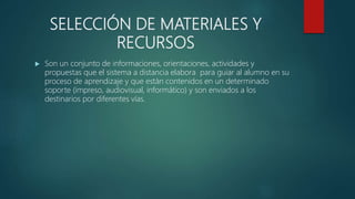SELECCIÓN DE MATERIALES Y
RECURSOS
 Son un conjunto de informaciones, orientaciones, actividades y
propuestas que el sistema a distancia elabora para guiar al alumno en su
proceso de aprendizaje y que están contenidos en un determinado
soporte (impreso, audiovisual, informático) y son enviados a los
destinarios por diferentes vías.
 