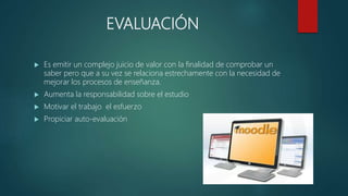 EVALUACIÓN
 Es emitir un complejo juicio de valor con la finalidad de comprobar un
saber pero que a su vez se relaciona estrechamente con la necesidad de
mejorar los procesos de enseñanza.
 Aumenta la responsabilidad sobre el estudio
 Motivar el trabajo el esfuerzo
 Propiciar auto-evaluación
 