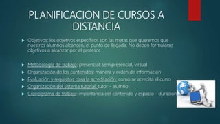 PLANIFICACION DE CURSOS A
DISTANCIA
 Objetivos: los objetivos específicos son las metas que queremos que
nuestros alumnos alcancen, el punto de llegada. No deben formularse
objetivos a alcanzar por el profesor.
 Metodología de trabajo: presencial, semipresencial, virtual
 Organización de los contenidos: manera y orden de información
 Evaluación y requisitos para la acreditación: como se acredita el curso
 Organización del sistema tutorial: tutor - alumno
 Cronograma de trabajo: importancia del contenido y espacio - duración
 