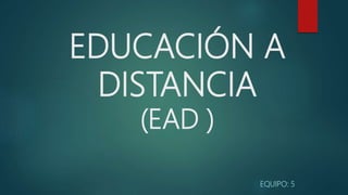 EDUCACIÓN A
DISTANCIA
(EAD )
EQUIPO: 5
 
