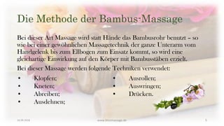 Die Methode der Bambus-Massage
Bei dieser Art Massage wird statt Hände das Bambusrohr benutzt – so
wie bei einer gewöhnlichen Massagetechnik der ganze Unterarm vom
Handgelenk bis zum Ellbogen zum Einsatz kommt, so wird eine
gleichartige Einwirkung auf den Körper mit Bambusstäben erzielt.
Bei dieser Massage werden folgende Techniken verwendet:
• Klopfen;
• Kneten;
• Abreiben;
• Ausdehnen;
• Ausrollen;
• Auswringen;
• Drücken.
16.09.2018 www.blissmassage.de 5
 