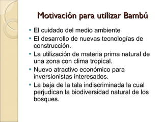 Motivación para utilizar Bambú El cuidado del medio ambiente El desarrollo de nuevas tecnologías de construcción. La utilización de materia prima natural de una zona con clima tropical. Nuevo atractivo económico para inversionistas interesados. La baja de la tala indiscriminada la cual perjudican la biodiversidad natural de los bosques. 