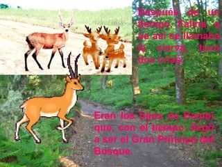 Después de un
         tiempo, Falina, q
         ue así se llamaba
         la cierva, tuvo
         dos crías.




Eran los hijos de Bambi
que, con el tiempo, llegó
a ser el Gran Príncipe del
Bosque.
 