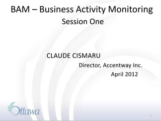 BAM – Business Activity Monitoring
            Session One


        CLAUDE CISMARU
                Director, Accentway Inc.
                             April 2012




                                           1
 
