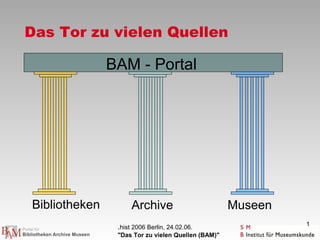Das Tor zu vielen Quellen

               BAM - Portal




Bibliotheken         Archive                        Museen
                                                             1
                .hist 2006 Berlin, 24.02.06.
                "Das Tor zu vielen Quellen (BAM)"
 