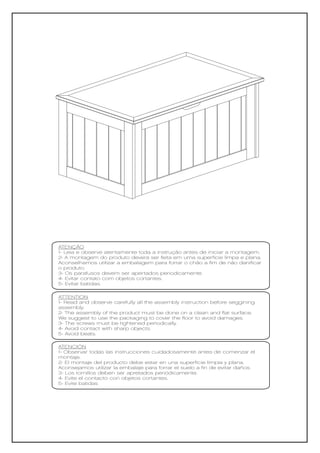 ATENÇÃO
1- Leia e observe atentamente toda a instrução antes de iniciar a montagem.
2- A montagem do produto deverá ser feita em uma superfície limpa e plana.
Aconselhamos utilizar a embalagem para forrar o chão a fim de não danificar
o produto.
3- Os parafusos devem ser apertados periodicamente.
4- Evitar contato com objetos cortantes.
5- Evitar batidas.

ATTENTION
1- Read and observe carefully all the assembly instruction before seggining
assembly.
2- The assembly of the product must be done on a clean and flat surface.
We suggest to use the packaging to cover the floor to avoid damages.
3- The screws must be tightened periodically.
4- Avoid contact with sharp objects.
5- Avoid beats.

ATENCIÓN
1- Observar todas las instrucciones cuidadosamente antes de comenzar el
montaje.
2- El montaje del producto debe estar en una superficie limpia y plana.
Aconsejamos utilizar la embalaje para forrar el suelo a fin de evitar daños.
3- Los tornillos deben ser apretados periódicamente.
4- Evite el contacto con objetos cortantes.
5- Evite batidas
 