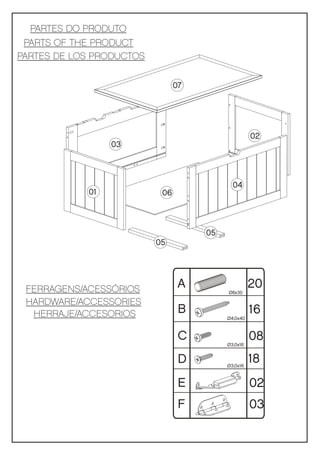PARTES DO PRODUTO
 PARTS OF THE PRODUCT
PARTES DE LOS PRODUCTOS

                                07




                                                    02
                 03



                                            04
            01             06



                                     05
                          05




 FERRAGENS/ACESSÓRIOS            A                  20
                                          Ø8x30

 HARDWARE/ACCESSORIES
  HERRAJE/ACCESORIOS             B                  16
                                          Ø4,0x40



                                 C                  08
                                          Ø3,0x16


                                 D        Ø3,0x16
                                                    18
                                 E                  02
                                 F                  03
 