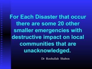 For Each Disaster that occur
   there are some 20 other
  smaller emergencies with
 destructive impact on local
    communities that are
      unacknowledged.
           Dr Roohullah Shabon
 