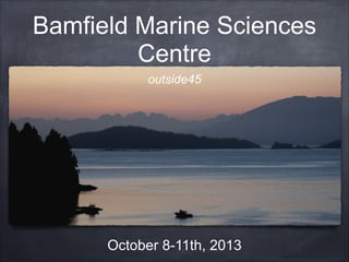 Bamfield Marine Sciences
Centre
outside45
October 8-11th, 2013
 