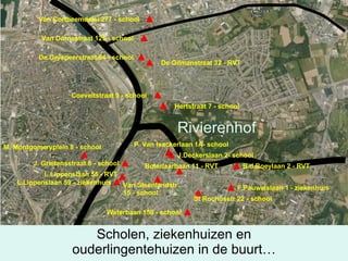 Van Cortbeemdelei 277 - school Van Dornestraat 125 - school De Gryspeerstraat 84 - school De Gilmanstraat 32 - RVT Coeveltstraat 9 - school Hertstraat 7 - school M. Montgomeryplein 8 - school P. Van Isackerlaan 1A- school J.Deckerslaan 2- school J. Grietensstraat 8 - school L.Lippenslaan 55 - RVT L.Lippenslaan 59 - ziekenhuis Van Steenlandstr 15 - school Boterlaarbaan 11 - RVT St Rochusstr 22 - school Waterbaan 159 - school F.Pauwelslaan 1 - ziekenhuis B.d.Boeylaan 2 - RVT Scholen, ziekenhuizen en ouderlingentehuizen in de buurt… Rivierenhof 
