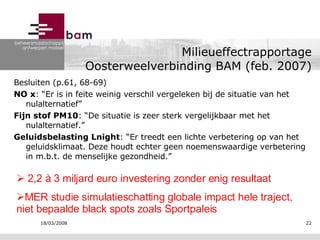 Milieueffectrapportage Oosterweelverbinding BAM (feb. 2007) Besluiten (p.61, 68-69) NO x : “Er is in feite weinig verschil vergeleken bij de situatie van het nulalternatief” Fijn stof PM10 : “De situatie is zeer sterk vergelijkbaar met het nulalternatief.” Geluidsbelasting Lnight : “Er treedt een lichte verbetering op van het geluidsklimaat. Deze houdt echter geen noemenswaardige verbetering in m.b.t. de menselijke gezondheid.” 2,2 à 3 miljard euro investering zonder enig resultaat MER studie simulatieschatting globale impact hele traject, niet bepaalde black spots zoals Sportpaleis 