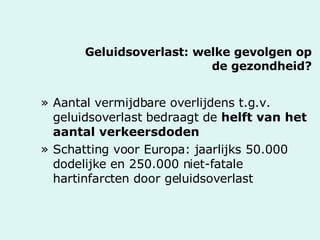 Geluidsoverlast: welke gevolgen op de gezondheid? Aantal vermijdbare overlijdens t.g.v. geluidsoverlast bedraagt de  helft van het aantal verkeersdoden Schatting voor Europa: jaarlijks 50.000 dodelijke en 250.000 niet-fatale hartinfarcten door geluidsoverlast 