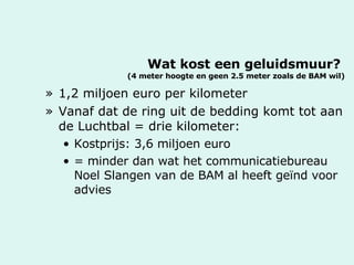 Wat kost een geluidsmuur?  (4 meter hoogte en geen 2.5 meter zoals de BAM wil) 1,2 miljoen euro per kilometer Vanaf dat de ring uit de bedding komt tot aan de Luchtbal = drie kilometer:  Kostprijs: 3,6 miljoen euro = minder dan wat het communicatiebureau Noel Slangen van de BAM al heeft geïnd voor advies 