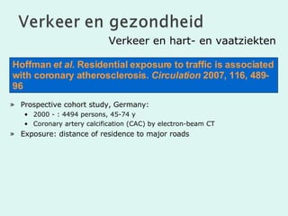 Verkeer en hart- en vaatziekten Prospective cohort study, Germany:  2000 - : 4494 persons, 45-74 y Coronary artery calcification (CAC) by electron-beam CT Exposure: distance of residence to major roads  Hoffman  et al.  Residential exposure to traffic is associated with coronary atherosclerosis.  Circulation  2007, 116, 489-96 