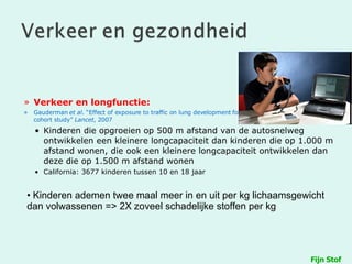 Verkeer en longfunctie: Gauderman  et al . “Effect of exposure to traffic on lung development form 10 to 18 years of age: a cohort study”  Lancet , 2007 Kinderen die opgroeien op 500 m afstand van de autosnelweg ontwikkelen een kleinere longcapaciteit dan kinderen die op 1.000 m afstand wonen, die ook een kleinere longcapaciteit ontwikkelen dan deze die op 1.500 m afstand wonen California: 3677 kinderen tussen 10 en 18 jaar Fijn Stof Kinderen ademen twee maal meer in en uit per kg lichaamsgewicht dan volwassenen => 2X zoveel schadelijke stoffen per kg 