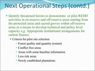 Next Operational Steps (contd.) Identify threatened forests to demonstrate  or pilot REDD activities in on-reserve and off-reserve areas starting from the protected areas and sacred groves within off-reserve areas as a means to develop technical and policy level capacity e.g. Appropriate institutional arrangements for carbon finance.  Criteria for pilot site selection Forest quality and quantity (extent) Conflict free areas Areas with some baseline information Less risk areas Newly established plantations 