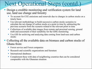 Next Operational Steps (contd.) Design a credible monitoring and verification system for land use, land use change and forestry To account for CO2 emissions and removals due to changes in carbon stocks on a timely basis Use relevant methodology to build successive carbon stocks scenarios to  calculate the net change of carbon stocks at a point in time by subtracting the previous scenario from the scenario related to the relevant point in time Collections of available data images from remote and proximal sensing, ground truth and assessment of their suitability for the GHG monitoring Use GIS for archiving and analyzing data coming from land-uses and carbon stocks Collecting all the available data on biomass and carbon stocks of Ghana from: Forest service and Forest companies Research and scientific organizations and literature International databases Complement these with data of neighboring countries that can be considered comparable with the Ghanaian situation Measures for Making REDD Sustainable Permanent mechanism for stakeholder/actor dialogue/consultation Continuous publicity/awareness creation Permanent institutions tasked with implementation of REDD activities Create mechanism for managing risk (e.g. wildfires) 