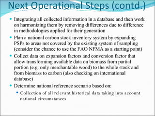 Next Operational Steps (contd.) Integrating all collected information in a database and then work on harmonizing them by removing differences due to difference in methodologies applied for their generation Plan a national carbon stock inventory system by expanding PSPs to areas not covered by the existing system of sampling (consider the chance to use the FAO NFMA as a starting point) Collect data on expansion factors and conversion factor that allow transforming available data on biomass from partial portion (e.g. only merchantable wood) to the whole stock and from biomass to carbon (also checking on international database) Determine national reference scenario based on: Collection of all relevant historical data taking into account national circumstances 