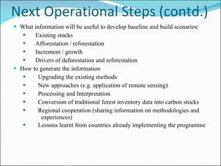 Next Operational Steps (contd.) What information will be useful to develop baseline and build scenarios:   Existing stocks Afforestation / reforestation Increment / growth Drivers of deforestation and reforestation How to generate the information Upgrading the existing methods New approaches (e.g. application of remote sensing)  Processing and Interpretation Conversion of traditional forest inventory data into carbon stocks Regional cooperation (sharing information on methodologies and  experiences) Lessons learnt from countries already implementing the programme     