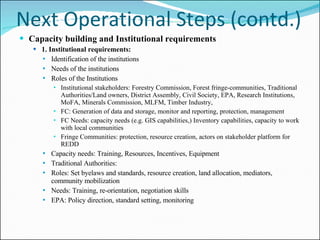 Next Operational Steps (contd.) Capacity building and Institutional requirements  1. Institutional requirements: Identification of the institutions Needs of the institutions Roles of the Institutions Institutional stakeholders: Forestry Commission, Forest fringe-communities, Traditional Authorities/Land owners, District Assembly, Civil Society, EPA, Research Institutions, MoFA, Minerals Commission, MLFM, Timber Industry,  FC: Generation of data and storage, monitor and reporting, protection, management FC Needs: capacity needs (e.g. GIS capabilities,) Inventory capabilities, capacity to work with local communities Fringe Communities: protection, resource creation, actors on stakeholder platform for REDD Capacity needs: Training, Resources, Incentives, Equipment Traditional Authorities: Roles: Set byelaws and standards, resource creation, land allocation, mediators, community mobilization Needs: Training, re-orientation, negotiation skills EPA: Policy direction, standard setting, monitoring 