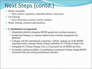Next Steps (contd.) District Assembly: Roles: byelaws, negotiations, stakeholder platform, enforcement Civil Society Roles: Monitoring, awareness creation, mediation Needs: training, resources and incentives 2. Institutional arrangements Stakeholder platform (integrate REDD agenda into existing structures) Institutional linkages (a common database that would be managed by the platform) Linkages with the international community: website, making use of the REDD negotiation team, national climate change committee, FC Climate Change Unit  Strengthen FC Climate Change Unit as a focal point for all REDD activities  Eventually explore possibility of establishing a permanent Climate change/REDD Secretariat from the existing institutional structures 
