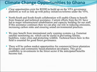 Climate Change Opportunities to Ghana  Clear opportunities exist for REDD to build up on the VPA governance platform as well as link up with policy initiatives/reforms under the VPA.  North-South and South-South collaboration will enable Ghana to benefit from financial and technical assistance. Current efforts from the EU have led to major infrastructural rehabilitation and capacity building for our staff. If this assistance continues then we can play our role in reducing emissions, increasing carbon sinks and ensuring sound environmental practices.  We may benefit from international early warning systems e.g. Eumetsat satellite monitoring etc. which can be useful in preventing famine, bushfires, water crisis and protecting wildlife. Technical know-how in this field is essential for good forest governance.  There will be carbon market opportunities for commercial forest plantation developers and community based plantation developers. This gives credibility to investments in the forest sector if the anticipated benefits  become real.  