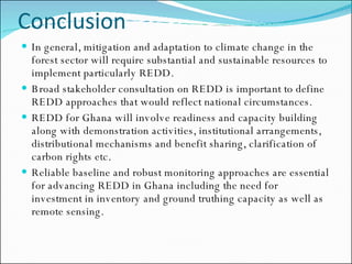 Conclusion In general, mitigation and adaptation to climate change in the forest sector will require substantial and sustainable resources to implement particularly REDD.  Broad stakeholder consultation on REDD is important to define REDD approaches that would reflect national circumstances.  REDD for Ghana will involve readiness and capacity building along with demonstration activities, institutional arrangements, distributional mechanisms and benefit sharing, clarification of carbon rights etc.  Reliable baseline and robust monitoring approaches are essential for advancing REDD in Ghana including the need for investment in inventory and ground truthing capacity as well as remote sensing. 