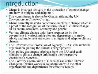 Introduction Ghana is involved actively in the discussion of climate change and how to mitigate and adapt to it.  This commitment is shown by Ghana ratifying the UN Convention on Climate Change.  Ghana currently hosted a conference on climate change which is a proof of the recognition of the seriousness of climate change on its natural resources, economy and people.  Various climate change units have been set up by the government in various ministries and departments to study, advice and implement strategies to mitigate and adapt to climate change.  The Environmental Protection of Agency (EPA) is the umbrella organization guiding the climate change process. Most policy documents originate from the EPA and each ministry’s climate change unit handle their respective department’s concerns. The  Forestry Commission of Ghana has an active Climate Change unit which works in collaboration with the other organizations and departments for effective results.   