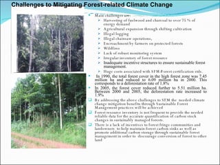 Main challenges are:  Harvesting of fuelwood and charcoal to over 75 % of energy demand  Agricultural expansion through shifting cultivation Illegal logging Illegal chainsaw operations,  Encroachment by farmers on protected forests  Wildfires  Lack of robust monitoring system Irregular inventory of forest resource Inadequate incentive structures to ensure sustainable forest management. Huge costs associated with SFM/Forest certification stds.   In 1990, the total forest cover in the high forest zone was 7.45 million ha and reduced to 6.09 million ha in 2000. This corresponds to a deforestation rate of 1.8% In 2005, the forest cover reduced further to 5.51 million ha. Between 2000 and 2005, the deforestation rate increased to 1.9% By addressing the above challenges to SFM the  needed climate change mitigation benefits through Sustainable Forest Management practices will be achieved Forest resource inventory is not frequent to provide the needed reliable data for the accurate quantification of carbon stock changes in sustainably managed forests. There is a lack of incentives to forest fringe communities and landowners  to help maintain forest carbon sinks as well as promote additional carbon storage through sustainable forest management in order to  discourage conversion of forest to other land Challenges to Mitigating Forest-related Climate Change 