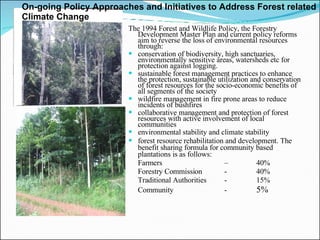 The 1994 Forest and Wildlife Policy, the Forestry Development Master Plan and current policy reforms aim to reverse the loss of environmental resources through:  conservation of biodiversity, high sanctuaries, environmentally sensitive areas, watersheds etc for protection against logging.  sustainable forest management practices to enhance the protection, sustainable utilization and conservation of forest resources for the socio-economic benefits of all segments of the society wildfire management in fire prone areas to reduce incidents of bushfires collaborative management and protection of forest resources with active involvement of local communities environmental stability and climate stability forest resource rehabilitation and development. The benefit sharing formula for community based plantations is as follows: Farmers  – 40% Forestry Commission - 40% Traditional Authorities - 15% Community - 5%  On-going Policy Approaches and Initiatives to Address Forest related Climate Change  
