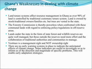 Ghana’s Weaknesses in dealing with climate change Land tenure systems affect resource management in Ghana as over 90% of land is controlled by traditional customary tenure system.  Land is owned by stools/traditional owners/families etc. but trees are vested in the state.   The Forestry Commission is thereby powerless when confronted with these communal lands with regard to enforcing policy/regulations in off-reserve areas.  Lands under the state in the form of state forest and wildlife reserves are quite well managed, but those outside the reserves need more effort and the collaboration of traditional authorities and communities to manage.  Vestiture is a management right and NOT ownership right There are no early warning systems in place to indicate the anticipated effects of climate change. Some indicators are useful to investigate so as to inform us of the direction and magnitude of specific problems. This will enable early adaptation strategies.     