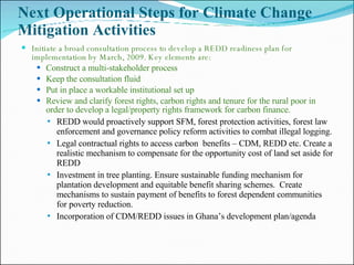 Next Operational Steps for Climate Change Mitigation Activities  Initiate a broad consultation process to develop a REDD readiness plan for implementation by March, 2009. Key elements are: Construct a multi-stakeholder process Keep the consultation fluid Put in place a workable institutional set up Review and clarify forest rights, carbon rights and tenure for the rural poor in order to develop a legal/property rights framework for carbon finance. REDD would proactively support SFM, forest protection activities, forest law enforcement and governance policy reform activities to combat illegal logging. Legal contractual rights to access carbon  benefits – CDM, REDD etc. Create a realistic mechanism to compensate for the opportunity cost of land set aside for REDD Investment in tree planting. Ensure sustainable funding mechanism for plantation development and equitable benefit sharing schemes.  Create mechanisms to sustain payment of benefits to forest dependent communities for poverty reduction.  Incorporation of CDM/REDD issues in Ghana’s development plan/agenda 