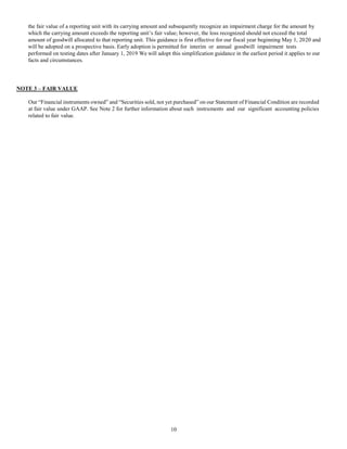 10
the fair value of a reporting unit with its carrying amount and subsequently recognize an impairment charge for the amount by
which the carrying amount exceeds the reporting unit’s fair value; however, the loss recognized should not exceed the total
amount of goodwill allocated to that reporting unit. This guidance is first effective for our fiscal year beginning May 1, 2020 and
will be adopted on a prospective basis. Early adoption is permitted for interim or annual goodwill impairment tests
performed on testing dates after January 1, 2019 We will adopt this simplification guidance in the earliest period it applies to our
facts and circumstances.
NOTE 3 – FAIR VALUE
Our “Financial instruments owned” and “Securities sold, not yet purchased” on our Statement of Financial Condition are recorded
at fair value under GAAP. See Note 2 for further information about such instruments and our significant accounting policies
related to fair value.
 