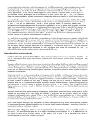 recruiting, transitional cost assistance and retention purposes (see Note 2 for a discussion of our accounting policies governing
these transactions). These commitments are contingent upon certain events occurring, including, but not limited to, the
individual joining us. As of May 27, 2020, we had made commitments through the extension of formal offers
totaling approximately CHF 108.0 million that had not yet been funded; however, it is possible that not all of our offers will
be accepted and therefore, we would not fund the total amount of the offers extended. As of May 27, 2020, CHF 55.0 million
of the total amount extended are unfunded commitments to prospects that had accepted our offer, or recently hired producers.
As a part of our fixed income public finance operations, we enter into forward commitments to purchase GNMA or FNMAMBS.
(See the discussion of these activities within “securities owned, securities sold but not yet purchased and fair value” in Note 2).
At May 27, 2020, we had approximately CHF 387.2 million principal amount of outstanding forward MBS
purchase commitments which are expected to be purchased over the following 90 days. In order to hedge the market interest rate
risk to which we would otherwise be exposed between the date of the commitment and the date of sale of the MBS, we enter into
TBA security contracts with investors for generic MBS at specific rates and prices to be delivered on settlement dates in the
future. These TBA securities are accounted for at fair value and are included in Agency MBS and CMOs in the table of
assets and liabilities measured at fair value included in Note 3. At May 27, 2020 the fair value of these securities and the
estimated fair value of the purchase commitments were not significant.
As a result of extensive regulation of broker-dealers, we are subject to regular reviews and inspections by regulatory authorities and
self-regulation organizations. The reviews can result in the imposition of sanctions for regulatory violations, ranging from non-
monetary censures to fines and, in serious cases, temporary or permanent suspension from conducting business, or limitations on
certain business activities. In addition, regulatory agencies and self-regulatory organizations institute investigations from time to
time into industry practices, which can also result in the imposition of such sanctions. Refer to the “Legal and regulatory
matter contingencies” discussion within this footnote for more information about related loss contingency. See Note 13 for
additional information regarding regulatory capital requirements applicable to us.
Legal and regulatory matter contingencies
In addition to the matter specifically described below, in the normal course of our business, we have been named, from time to
time, as a defendant in various legal actions, including arbitrations, class actions and other litigation, arising in connection with
our activities.
Weare also subject, from time to time, to other reviews, investigations and proceedings (both formal and informal) by governmental
and self-regulatory agencies regarding our business. Such proceedings may involve, among other things, our sales and trading
activities, financial products or offerings we sponsored, underwrote or sold, and operational matters. Some of these proceeding have
resulted, and may in the future result, in adverse judgments, settlements, fines, penalties, injunctions or other relief and/or require us
to undertake remedial actions.
Wecannot predict if, how or when such proceedings or investigations will be resolved or what the eventual settlement, fine, penalty
or other relief, if any, may be. A large number of factors may contribute to this inherent unpredictability: the proceeding is in its
early stages; the damages sought are unspecified, unsupported or uncertain; it is unclear whether a case brought as a class action will
be allowed to proceed on that basis; the other party is seeking relief other than or in addition to compensatory damages
(including, in the case of regulatory and governmental proceedings, potential fines and penalties); the matters present significant
legal uncertainties; we have not engaged in settlement discussions; discovery is not complete; there are significant facts in
dispute; and numerous parties are named as defendants (including where it is uncertain how liability might be shared among
defendants).
We contest liability and/or the amount of damages, as appropriate, in each pending matter. Over the last several years, the level of
litigation and investigatory activity (both formal and informal) by government and self-regulatory agencies has increased
significantly in the financial services industry. While we have identified below certain proceedings that we believe could be
material, individually or collectively, there can be no assurance that material losses will not be incurred from claims that have not
yet been asserted or are not yet determined to be material.
Subject to the foregoing, we believe, after consultation with counsel and consideration of the accrued liability amounts included in
the accompanying Statement of Financial Condition, that the outcome of such litigation and regulatory proceedings will not have a
material adverse effect on our financial condition.
With respect to legal and regulatory matters for which management has been able to estimate a range of reasonably possible loss,
as of May 27, 2020, we estimated the upper end of the range of reasonably possible aggregate loss to be approximately CHF
40.0 million in excess of the aggregate reserves for such matters. Refer to Note 2 for a discussion of our criteria for
establishing a range of possible loss related to such matters.
21
 
