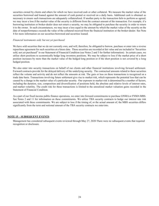 24
securities owned by clients and others for which we have received cash or other collateral. We measure the market value of the
securities borrowed and loaned against the amount of cash posted or received on a daily basis. Additional cash is obtained as
necessary to ensure such transactions are adequately collateralized. If another party to the transaction fails to perform as agreed,
we may incur a loss if the market value of the security is different from the contract amount of the transaction. For example, if a
borrowing institution or broker-dealer does not return a security, we may be obligated to purchase the security in order to return
it to the owner. In such circumstances, we may incur a loss equal to the amount by which the market value of the security on the
date of nonperformance exceeds the value of the collateral received from the financial institution or the broker-dealer. See Note
4 for more information on our securities borrowed and securities loaned.
Financial instruments sold, but not yet purchased
We have sold securities that we do not currently own, and will, therefore, be obligated to borrow, purchase or enter into a reverse
repurchase agreement for such securities at a future date. These securities are recorded at fair value and are included in “Securities
sold, not yet purchased” in our Statement of Financial Condition (see Notes 2 and 3 for further information). In certain cases, we
utilize short positions to economically hedge long inventory positions. We may be subject to loss if the market price of a short
position increases by more than the market value of the hedged long position or if the short position is not covered by a long
hedged position.
We also enter into security transactions on behalf of our clients and other financial institutions involving forward settlement.
Forward contracts provide for the delayed delivery of the underlying security. The contractual amounts related to these securities
reflect the volume and activity and do not reflect the amounts at risk. The gain or loss on these transactions is recognized on a
trade date basis. Transactions involving future settlement give rise to market risk, which represents the potential loss that can be
caused by a change in the market value of a particular security. Our exposure to market risk is determined by a number of factors,
including the duration, size, composition and diversification of positions held, the absolute and relative levels of interest rates,
and market volatility. The credit risk for these transactions is limited to the unrealized market valuation gains recorded in the
Statement of Financial Condition.
As a part of our fixed income public finance operations, we enter into forward commitments to purchase GNMAor FNMAMBS.
See Notes 2 and 11 for information on these commitments. We utilize TBA security contracts to hedge our interest rate risk
associated with these commitments. We are subject to loss if the timing of, or the actual amount of, the MBS securities differs
significantly from the term and notional amount of the TBA security contracts we enterinto.
NOTE 15 – SUBSEQUENT EVENTS
Management has considered subsequent events reviewed through May 27, 2020 There were no subsequent events that required
recognition or disclosure.
 