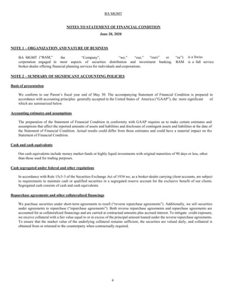 4
BA MGMT
NOTES TO STATEMENT OF FINANCIAL CONDITION
June 20, 2020
NOTE 1 – ORGANIZATION AND NATURE OF BUSINESS
BA MGMT (“BAM,” the “Company”, “we,” “our,” “ours” or “us”) is a Swiss
corporation engaged in most aspects of securities distribution and investment banking. BAM is a full service
broker-dealer offering financial planning services for individuals and corporations.
NOTE 2 – SUMMARY OF SIGNIFICANT ACCOUNTING POLICIES
Basis of presentation
We conform to our Parent’s fiscal year end of May 30. The accompanying Statement of Financial Condition is prepared in
accordance with accounting principles generally accepted in the United States of America (“GAAP”), the more significant of
which are summarized below.
Accounting estimates and assumptions
The preparation of the Statement of Financial Condition in conformity with GAAP requires us to make certain estimates and
assumptions that affect the reported amounts of assets and liabilities and disclosure of contingent assets and liabilities at the date of
the Statement of Financial Condition. Actual results could differ from those estimates and could have a material impact on the
Statement of Financial Condition.
Cash and cash equivalents
Our cash equivalents include money market funds or highly liquid investments with original maturities of 90 days or less, other
than those used for trading purposes.
Cash segregated under federal and other regulations
In accordance with Rule 15c3-3 of the Securities Exchange Act of 1934 we, as a broker-dealer carrying client accounts, are subject
to requirements to maintain cash or qualified securities in a segregated reserve account for the exclusive benefit of our clients.
Segregated cash consists of cash and cash equivalents.
Repurchase agreements and other collateralized financings
We purchase securities under short-term agreements to resell (“reverse repurchase agreements”). Additionally, we sell securities
under agreements to repurchase (“repurchase agreements”). Both reverse repurchase agreements and repurchase agreements are
accounted for as collateralized financings and are carried at contractual amounts plus accrued interest. To mitigate credit exposure,
we receive collateral with a fair value equal to or in excess of the principal amount loaned under the reverse repurchase agreements.
To ensure that the market value of the underlying collateral remains sufficient, the securities are valued daily, and collateral is
obtained from or returned to the counterparty when contractually required.
 