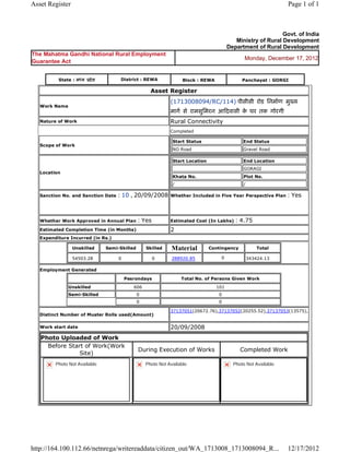 Asset Register                                                                                                               Page 1 of 1



                                                                                                                      Govt. of India
                                                                                                    Ministry of Rural Development
                                                                                                 Department of Rural Development
The Mahatma Gandhi National Rural Employment
                                                                                                        Monday, December 17, 2012
Guarantee Act


           State : म य    दे श            District : REWA                   Block : REWA               Panchayat : GORGI

                                                          Asset     Register 
                                                                    (1713008094/RC/114) पीसीसी रोड िनमाण मु य
    Work Name
                                                                    माग से रामसुिमरन आ दवासी क घर तक गोरगी  
                                                                                              े
    Nature of Work                                                  Rural Connectivity
                                                                    Completed

                                                                        Start Status                   End Status
    Scope of Work
                                                                        NO Road                        Gravel Road

                                                                        Start Location                  End Location
                                                                                                        GORAGI
    Location
                                                                        Khata No.                       Plot No.
                                                                        /                               /

    Sanction No. and Sanction Date      : 10 , 20/09/2008           Whether Included in Five Year Perspective Plan           : Yes

                                                                     
    Whether Work Approved in Annual Plan           : Yes            Estimated Cost (In Lakhs)       : 4.75
    Estimated Completion Time (in Months)                           2 
    Expenditure Incurred (in Rs.)

                    Unskilled       Semi-Skilled        Skilled     Material             Contingency            Total

                    54503.28             0                 0        288920.85                0              343424.13     
    Employment Generated

                                              Pesrondays                    Total No. of Persons Given Work
                Unskilled                         606                                      101
                Semi-Skilled                       0                                        0
                                                   0                                        0

                                                                    37137051(20672.76),37137052(20255.52),37137053(13575),
    Distinct Number of Muster Rolls used(Amount)
                                                                     
    Work start date                                                 20/09/2008 
    Photo Uploaded of Work
      Before Start of Work(Work
                                                   During Execution of Works                           Completed Work
                 Site)
          Photo Not Available                           Photo Not Available                        Photo Not Available




http://164.100.112.66/netnrega/writereaddata/citizen_out/WA_1713008_1713008094_R...                                          12/17/2012
 