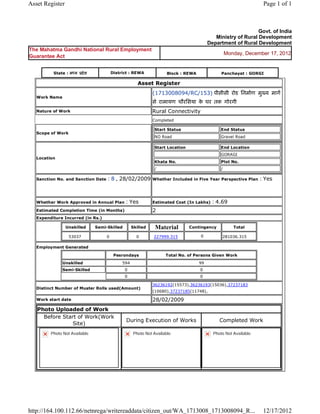 Asset Register                                                                                                                   Page 1 of 1



                                                                                                                          Govt. of India
                                                                                                        Ministry of Rural Development
                                                                                                     Department of Rural Development
The Mahatma Gandhi National Rural Employment
                                                                                                                Monday, December 17, 2012
Guarantee Act


           State : म य       दे श            District : REWA                   Block : REWA                  Panchayat : GORGI

                                                              Asset       Register 
                                                                      (1713008094/RC/153) पीसीसी रोड िनमाण मु य माग
    Work Name
                                                                      से रामायण चौरिसया क घर तक गोरगी  
                                                                                         े
    Nature of Work                                                    Rural Connectivity
                                                                      Completed

                                                                          Start Status                      End Status
    Scope of Work
                                                                          NO Road                           Gravel Road

                                                                          Start Location                    End Location
                                                                                                            GORAGI
    Location
                                                                          Khata No.                         Plot No.
                                                                          /                                 /

    Sanction No. and Sanction Date       : 8 , 28/02/2009             Whether Included in Five Year Perspective Plan            : Yes

                                                                       
    Whether Work Approved in Annual Plan              : Yes           Estimated Cost (In Lakhs)          : 4.69
    Estimated Completion Time (in Months)                             2 
    Expenditure Incurred (in Rs.)

                    Unskilled       Semi-Skilled           Skilled    Material             Contingency             Total

                     53037               0                   0        227999.315               0             281036.315      
    Employment Generated

                                                  Pesrondays                   Total No. of Persons Given Work
                Unskilled                            594                                      99
                Semi-Skilled                          0                                        0
                                                      0                                        0

                                                                      36236192(15573),36236193(15036),37237183
    Distinct Number of Muster Rolls used(Amount)
                                                                      (10680),37237185(11748),        
    Work start date                                                   28/02/2009 
    Photo Uploaded of Work
      Before Start of Work(Work
                                                       During Execution of Works                            Completed Work
                 Site)
          Photo Not Available                              Photo Not Available                           Photo Not Available




http://164.100.112.66/netnrega/writereaddata/citizen_out/WA_1713008_1713008094_R...                                              12/17/2012
 