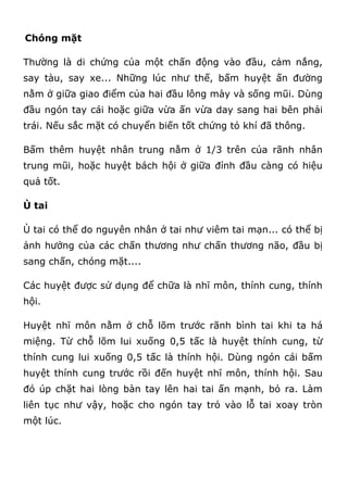 Chóng mặt
Thường là di chứng của một chấn động vào đầu, cảm nắng,
say tàu, say xe... Những lúc như thế, bấm huyệt ấn đường
nằm ở giữa giao điểm của hai đầu lông mày và sống mũi. Dùng
đầu ngón tay cái hoặc giữa vừa ấn vừa day sang hai bên phải
trái. Nếu sắc mặt có chuyển biến tốt chứng tỏ khí đã thông.
Bấm thêm huyệt nhân trung nằm ở 1/3 trên của rãnh nhân
trung mũi, hoặc huyệt bách hội ở giữa đỉnh đầu càng có hiệu
quả tốt.
Ù tai
Ù tai có thể do nguyên nhân ở tai như viêm tai mạn... có thể bị
ảnh hưởng của các chấn thương như chấn thương não, đầu bị
sang chấn, chóng mặt....
Các huyệt được sử dụng để chữa là nhĩ môn, thính cung, thính
hội.
Huyệt nhĩ môn nằm ở chỗ lõm trước rãnh bình tai khi ta há
miệng. Từ chỗ lõm lui xuống 0,5 tấc là huyệt thính cung, từ
thính cung lui xuống 0,5 tấc là thính hội. Dùng ngón cái bấm
huyệt thính cung trước rồi đến huyệt nhĩ môn, thính hội. Sau
đó úp chặt hai lòng bàn tay lên hai tai ấn mạnh, bỏ ra. Làm
liên tục như vậy, hoặc cho ngón tay trỏ vào lỗ tai xoay tròn
một lúc.
 