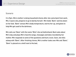 BAMI: An Interactive Toy Design
3-1. Experience Design                                               for Helping Kids Go to Bed Independently




  Scenario

  It is 9pm. Min’s mother is doing household chores after she came back from work.
  Min, 5 years old, prepares to go to bed by herself. Min holds ‘Bami’ and lies down
  on her bed. ‘Bami’ senses Min’s body temperature, warms her up, and glows to
  help Min get used to the darkness.


  Min calls out ‘Bami’ with the name ‘Mimi’ she set beforehand. Bami asks about
  Min’s day and plays Min’s favorite songs, messages and tales recorded by her
  mother. Min responds to some of the questions and hum a tune. Soon, she falls
  asleep with ‘Bami’. After finishing chores, Min’s mother looks over Min and ‘Bami.’
  ‘Bami’ is placed on a shelf next to the bed.
 
