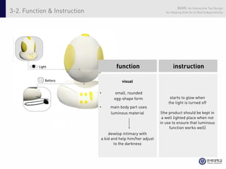 BAMI: An Interactive Toy Design
3-2. Function & Instruction                                      for Helping Kids Go to Bed Independently




          Light                       function                        instruction

              Battery                    visual

                              •      small, rounded
                                     egg-shape form                starts to glow when
                                                                  the light is turned off
                              •    main body part uses
                                   luminous material           (the product should be kept in
                                                                a well lighted place when not
                                                              in use to ensure that luminous
                                                                    function works well)
                                  develop intimacy with
                              a kid and help him/her adjust
                                     to the darkness
 