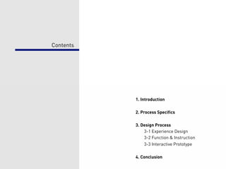 Contents




           1. Introduction

           2. Process Specifics

           3. Design Process
               3-1 Experience Design
               3-2 Function & Instruction
               3-3 Interactive Prototype

           4. Conclusion
 